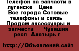 Телефон на запчасти в луганске › Цена ­ 300 - Все города Сотовые телефоны и связь » Продам аксессуары и запчасти   . Чувашия респ.,Алатырь г.